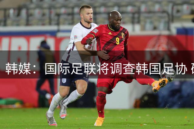 韩媒：国际足联将调查韩国足协 确认政府是否过度干预